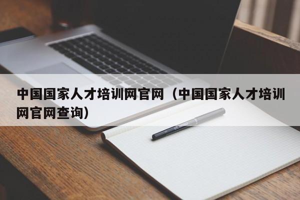 中国国家人才培训网官网（中国国家人才培训网官网查询）