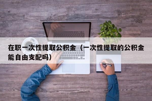 在职一次性提取公积金（一次性提取的公积金能自由支配吗）