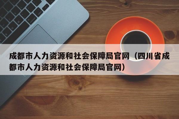 成都市人力资源和社会保障局官网（四川省成都市人力资源和社会保障局官网）