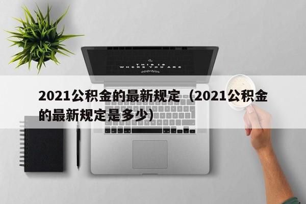 2021公积金的最新规定（2021公积金的最新规定是多少）