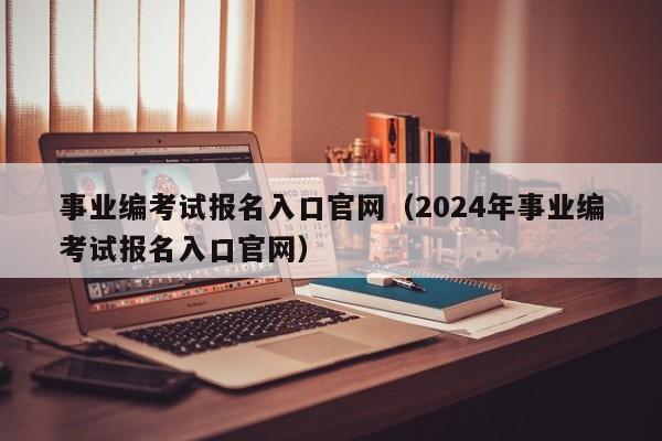 事业编考试报名入口官网（2024年事业编考试报名入口官网）