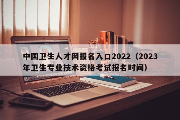 中国卫生人才网报名入口2022（2023年卫生专业技术资格考试报名时间）