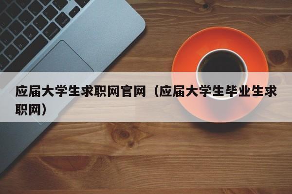 应届大学生求职网官网（应届大学生毕业生求职网）