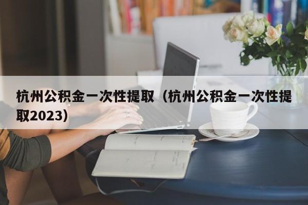 杭州公积金一次性提取（杭州公积金一次性提取2023）