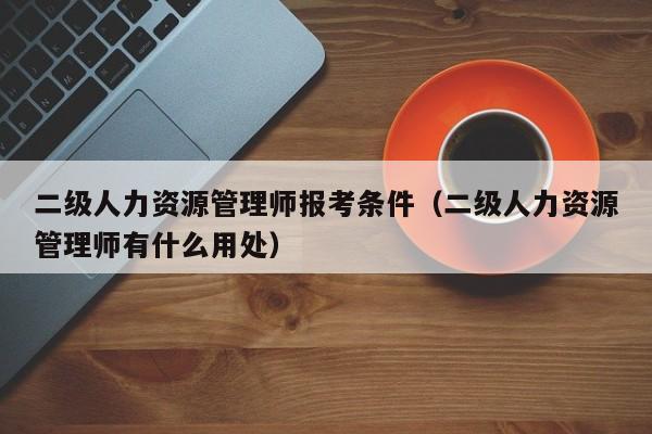 二级人力资源管理师报考条件（二级人力资源管理师有什么用处）