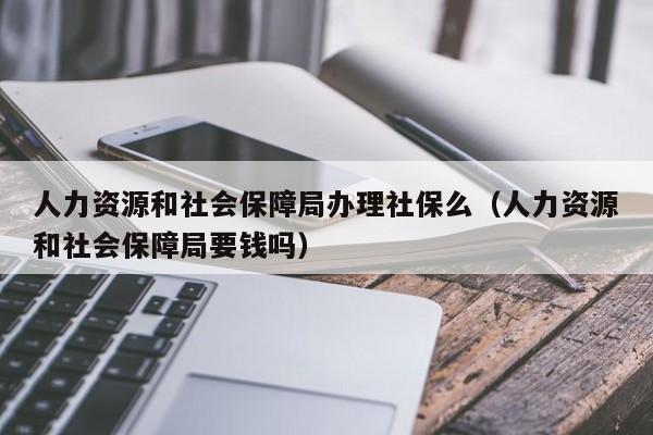 人力资源和社会保障局办理社保么（人力资源和社会保障局要钱吗）