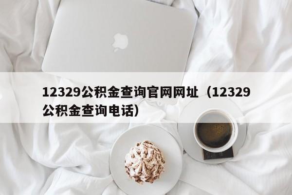 12329公积金查询官网网址（12329公积金查询电话）