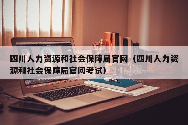 四川人力资源和社会保障局官网（四川人力资源和社会保障局官网考试）