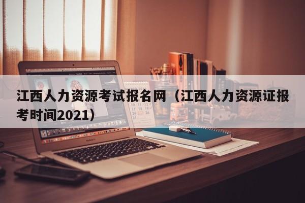 江西人力资源考试报名网（江西人力资源证报考时间2021）