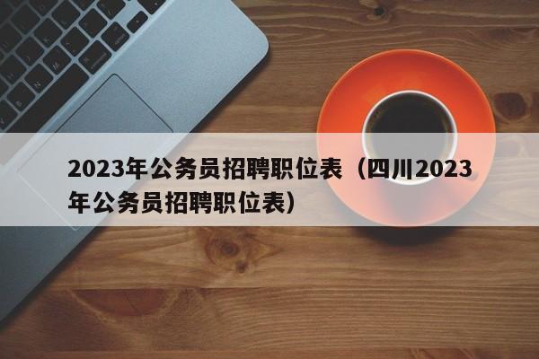 2023年公务员招聘职位表（四川2023年公务员招聘职位表）