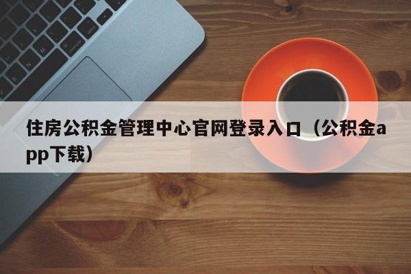 住房公积金管理中心官网登录入口（公积金app下载）