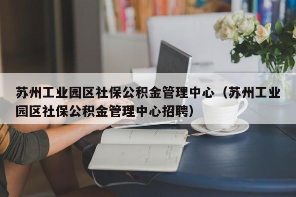 苏州工业园区社保公积金管理中心（苏州工业园区社保公积金管理中心招聘）