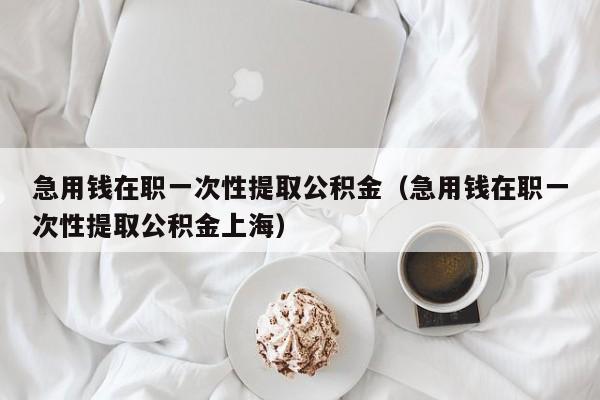 急用钱在职一次性提取公积金（急用钱在职一次性提取公积金上海）