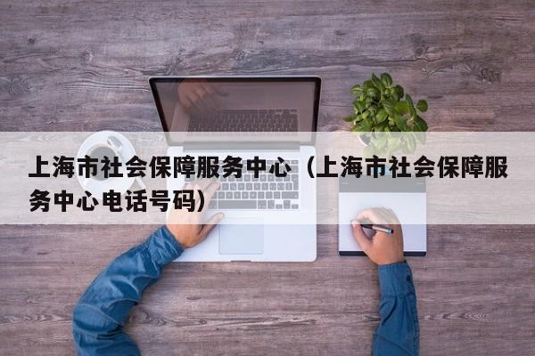 上海市社会保障服务中心（上海市社会保障服务中心电话号码）