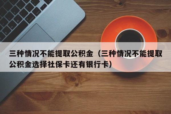 三种情况不能提取公积金（三种情况不能提取公积金选择社保卡还有银行卡）