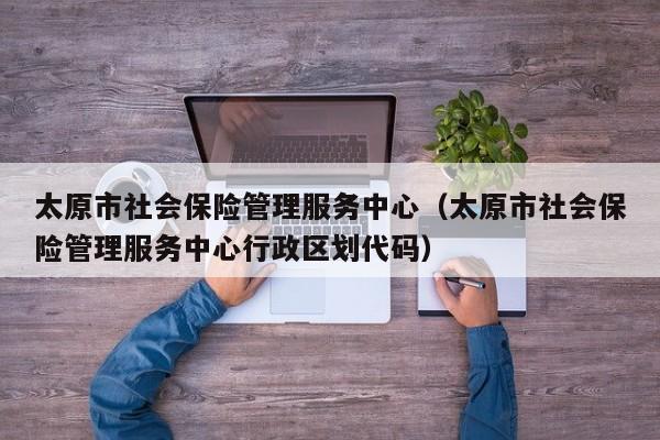 太原市社会保险管理服务中心（太原市社会保险管理服务中心行政区划代码）