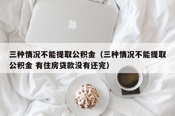 三种情况不能提取公积金（三种情况不能提取公积金 有住房贷款没有还完）