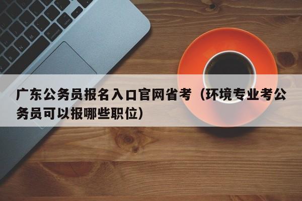 广东公务员报名入口官网省考（环境专业考公务员可以报哪些职位）