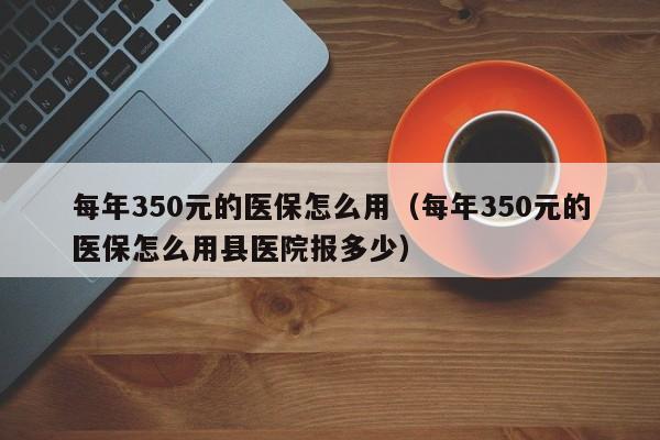 每年350元的医保怎么用（每年350元的医保怎么用县医院报多少）