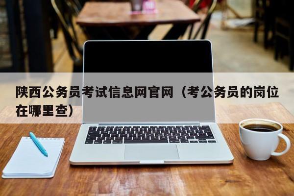 陕西公务员考试信息网官网（考公务员的岗位在哪里查）