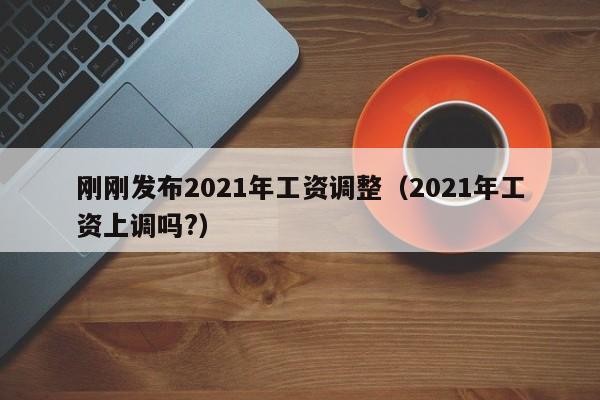 刚刚发布2021年工资调整（2021年工资上调吗?）