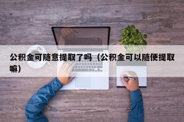 公积金可随意提取了吗（公积金可以随便提取嘛）