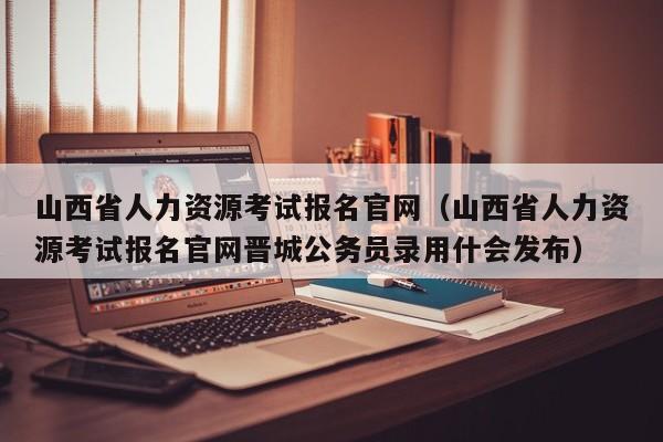 山西省人力资源考试报名官网（山西省人力资源考试报名官网晋城公务员录用什会发布）