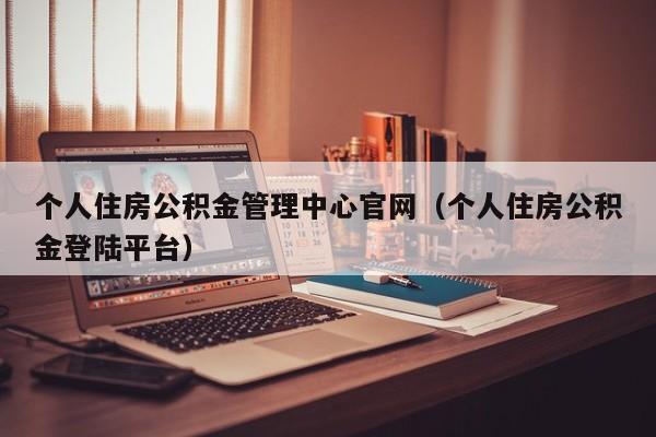 个人住房公积金管理中心官网（个人住房公积金登陆平台）