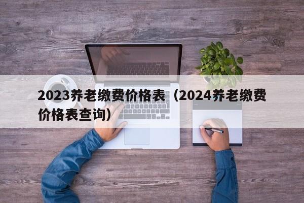 2023养老缴费价格表（2024养老缴费价格表查询）