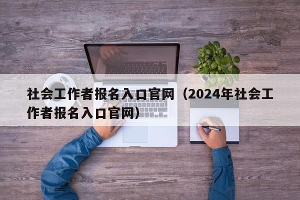 社会工作者报名入口官网（2024年社会工作者报名入口官网）