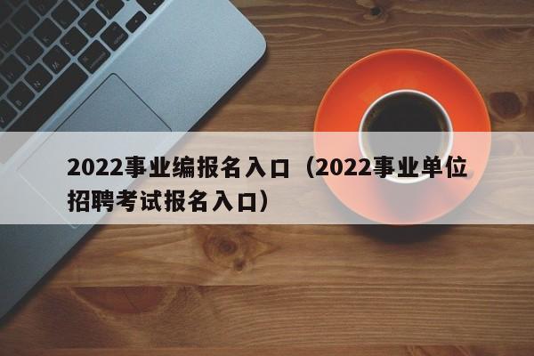 2022事业编报名入口（2022事业单位招聘考试报名入口）