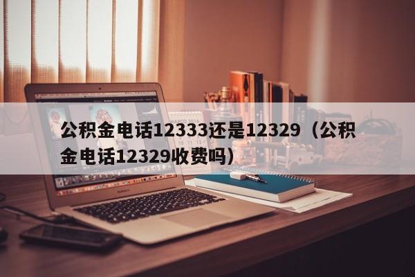 公积金电话12333还是12329（公积金电话12329收费吗）