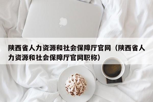 陕西省人力资源和社会保障厅官网（陕西省人力资源和社会保障厅官网职称）