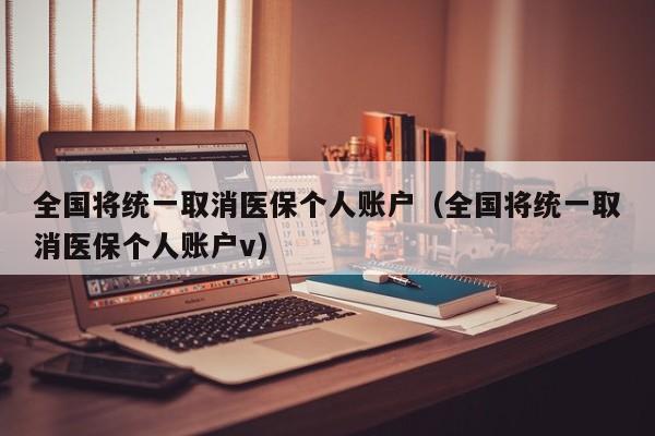 全国将统一取消医保个人账户（全国将统一取消医保个人账户v）