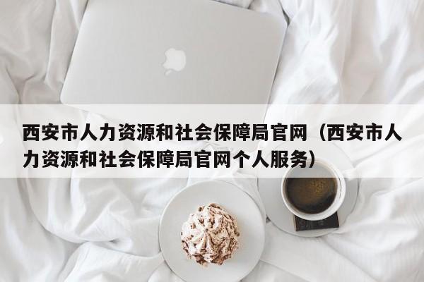 西安市人力资源和社会保障局官网（西安市人力资源和社会保障局官网个人服务）