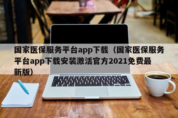 国家医保服务平台app下载（国家医保服务平台app下载安装激活官方2021免费最新版）