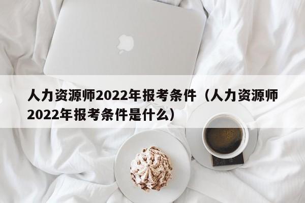 人力资源师2022年报考条件（人力资源师2022年报考条件是什么）