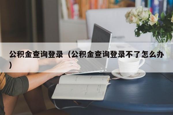 公积金查询登录（公积金查询登录不了怎么办）