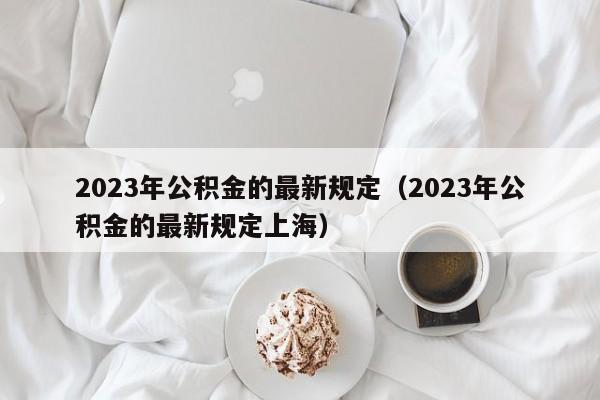 2023年公积金的最新规定（2023年公积金的最新规定上海）