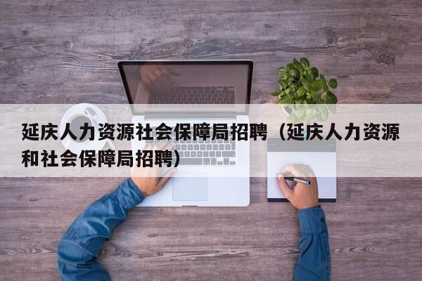 延庆人力资源社会保障局招聘（延庆人力资源和社会保障局招聘）