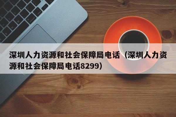 深圳人力资源和社会保障局电话（深圳人力资源和社会保障局电话8299）