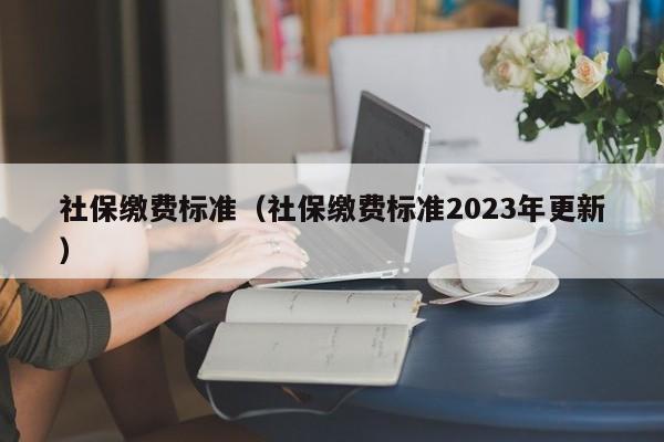 社保缴费标准（社保缴费标准2023年更新）