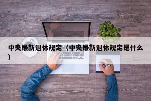 中央最新退休规定（中央最新退休规定是什么）