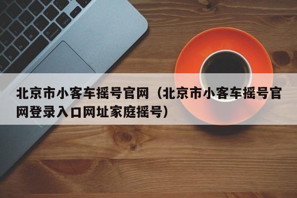 北京市小客车摇号官网（北京市小客车摇号官网登录入口网址家庭摇号）