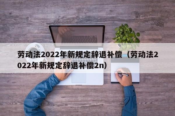 劳动法2022年新规定辞退补偿（劳动法2022年新规定辞退补偿2n）