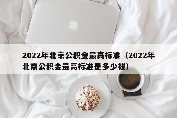 2022年北京公积金最高标准（2022年北京公积金最高标准是多少钱）