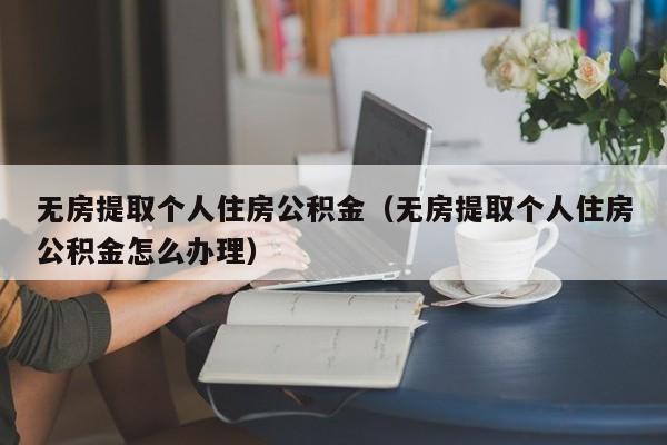 无房提取个人住房公积金（无房提取个人住房公积金怎么办理）