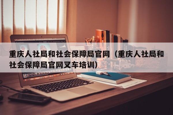 重庆人社局和社会保障局官网（重庆人社局和社会保障局官网叉车培训）