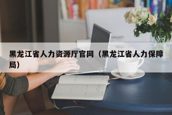 黑龙江省人力资源厅官网（黑龙江省人力保障局）