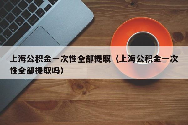 上海公积金一次性全部提取（上海公积金一次性全部提取吗）